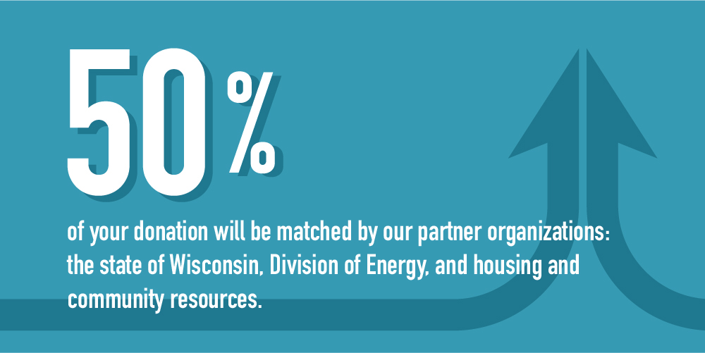 50 percent of your donation will be matched by our partner organizations:
the state of Wisconsin, Division of Energy, and housing andcommunity resources.