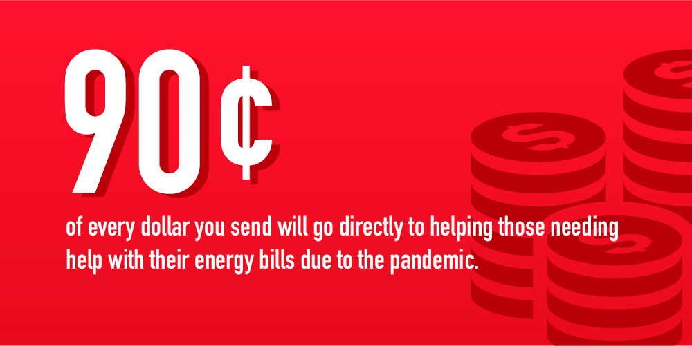 90 cents of every dollar you send will go directly to helping those needing
help with their energy bills due to the pandemic. 